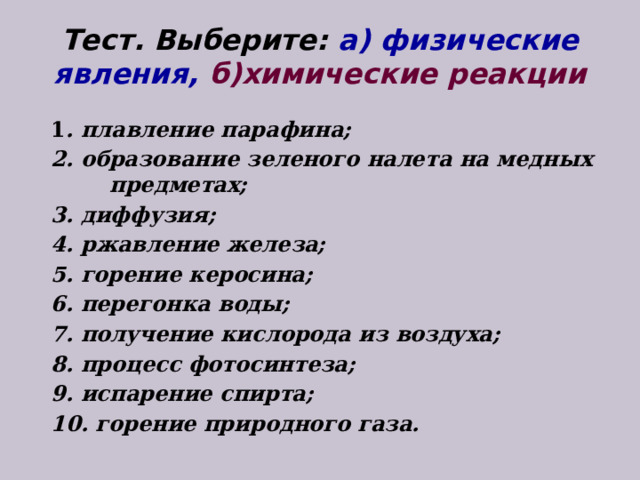 Тест. Выберите: а) физические явления, б)химические реакции 1 . плавление парафина; 2. образование зеленого налета на медных предметах; 3. диффузия; 4. ржавление железа; 5. горение керосина; 6. перегонка воды; 7. получение кислорода из воздуха; 8. процесс фотосинтеза; 9. испарение спирта; 10. горение природного газа. 