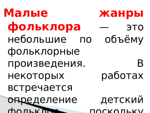 Малые жанры фольклора — это небольшие по объёму фольклорные произведения. В некоторых работах встречается определение детский фольклор, поскольку такие народные произведения входят в жизнь человека очень рано, задолго до овладения речью. 