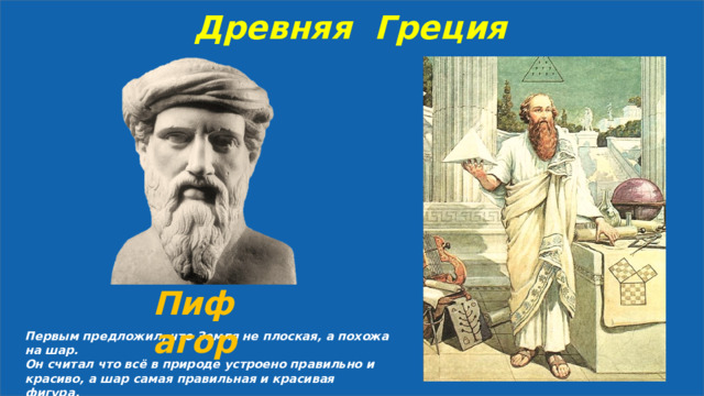 Древняя Греция Пифагор Первым предложил, что Земля не плоская, а похожа на шар. Он считал что всё в природе устроено правильно и красиво, а шар самая правильная и красивая фигура. 