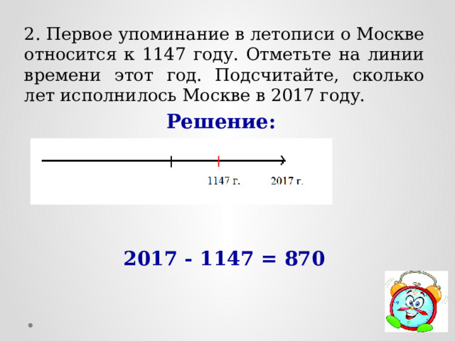 2. Первое упоминание в летописи о Москве относится к 1147 году. Отметьте на линии времени этот год. Подсчитайте, сколько лет исполнилось Москве в 2017 году. Решение:     2017 - 1147 = 870 