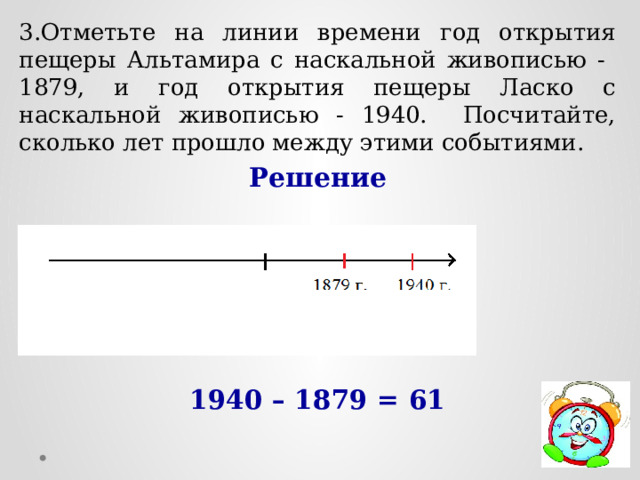 3.Отметьте на линии времени год открытия пещеры Альтамира с наскальной живописью - 1879, и год открытия пещеры Ласко с наскальной живописью - 1940. Посчитайте, сколько лет прошло между этими событиями. Решение      1940 – 1879 = 61 