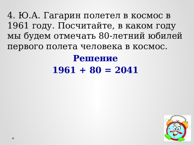 4. Ю.А. Гагарин полетел в космос в 1961 году. Посчитайте, в каком году мы будем отмечать 80-летний юбилей первого полета человека в космос. Решение 1961 + 80 = 2041 