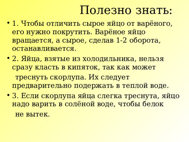 Полезно знать:   1. Чтобы отличить сырое яйцо от варёного, его нужно покрутить. Варёное яйцо вращается, а сырое, сделав 1-2 оборота, останавливается. 2. Яйца, взятые из холодильника, нельзя сразу класть в кипяток, так как может  треснуть скорлупа. Их следует предварительно подержать в теплой воде. 3. Если скорлупа яйца слегка треснута, яйцо надо варить в солёной воде, чтобы белок  не вытек. 