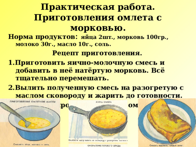 Практическая работа.  Приготовления омлета с морковью. Норма продуктов : яйца 2шт., морковь 100гр., молоко 30г., масло 10г., соль. Рецепт приготовления. 1.Приготовить яично-молочную смесь и добавить в неё натёртую морковь. Всё тщательно перемешать. 2.Вылить полученную смесь на разогретую с маслом сковороду и жарить до готовности. 3.Сложить пирожком готовый омлет. 