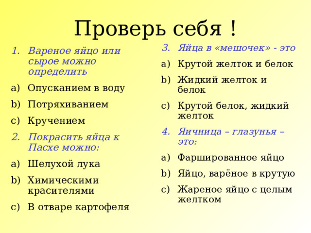 Проверь себя ! Яйца в «мешочек» - это Крутой желток и белок Жидкий желток и белок Крутой белок, жидкий желток Яичница – глазунья – это: Фаршированное яйцо Яйцо, варёное в крутую Жареное яйцо с целым желтком Вареное яйцо или сырое можно определить Опусканием в воду Потряхиванием Кручением Покрасить яйца к Пасхе можно: Шелухой лука Химическими красителями В отваре картофеля  