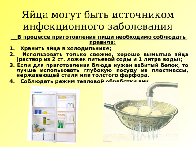 Яйца могут быть источником инфекционного заболевания  В процессе приготовления пищи необходимо соблюдать правила: 1. Хранить яйца в холодильнике; 2. Использовать только свежие, хорошо вымытые яйца (раствор из 2 ст. ложек питьевой соды и 1 литра воды); 3. Если для приготовления блюда нужен взбитый белок, то лучше использовать глубокую посуду из пластмассы, нержавеющей стали или толстого фарфора. 4. Соблюдать режим тепловой обработки яиц. 