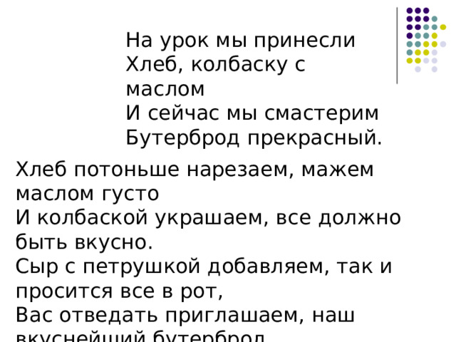 На урок мы принесли  Хлеб, колбаску с маслом  И сейчас мы смастерим  Бутерброд прекрасный. Хлеб потоньше нарезаем, мажем маслом густо  И колбаской украшаем, все должно быть вкусно.  Сыр с петрушкой добавляем, так и просится все в рот,  Вас отведать приглашаем, наш вкуснейший бутерброд . 