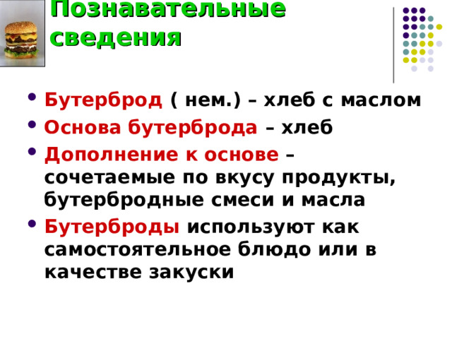 Познавательные сведения Бутерброд ( нем.) – хлеб с маслом Основа бутерброда – хлеб Дополнение к основе – сочетаемые по вкусу продукты, бутербродные смеси и масла Бутерброды используют как самостоятельное блюдо или в качестве закуски  