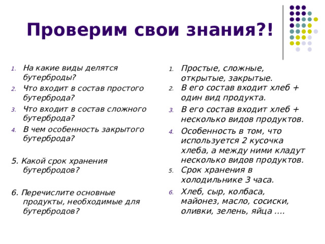 Проверим свои знания?! На какие виды делятся бутерброды? Что входит в состав простого бутерброда? Что входит в состав сложного бутерброда? В чем особенность закрытого бутерброда? Простые, сложные, открытые, закрытые. В его состав входит хлеб + один вид продукта.  5. Какой срок хранения бутербродов? В его состав входит хлеб + несколько видов продуктов. Особенность в том, что используется 2 кусочка хлеба, а между ними кладут несколько видов продуктов.  Срок хранения в холодильнике 3 часа. 6. Перечислите основные продукты, необходимые для бутербродов? Хлеб, сыр, колбаса, майонез, масло, сосиски, оливки, зелень, яйца ….  