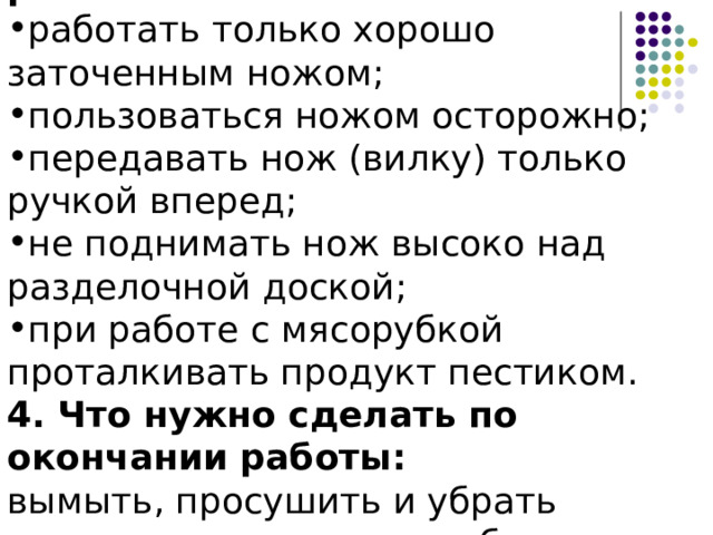 3. Что нужно делать во время работы: работать только хорошо заточенным ножом; пользоваться ножом осторожно; передавать нож (вилку) только ручкой вперед; не поднимать нож высоко над разделочной доской; при работе с мясорубкой проталкивать продукт пестиком. 4. Что нужно сделать по окончании работы: вымыть, просушить и убрать инструменты и приспособления. 