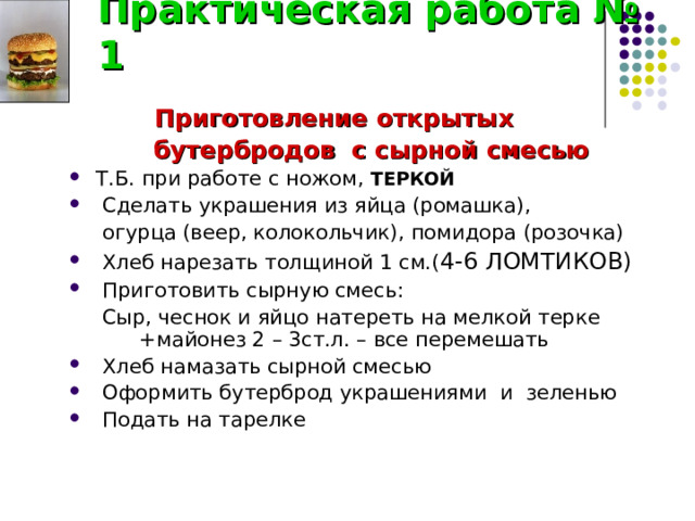 Практическая работа № 1  Приготовление открытых  бутербродов с сырной смесью  Т.Б. при работе с ножом, ТЕРКОЙ  Сделать украшения из яйца (ромашка),  огурца (веер, колокольчик), помидора (розочка)  Хлеб нарезать толщиной 1 см.( 4-6 ЛОМТИКОВ)  Приготовить сырную смесь:  Сыр, чеснок и яйцо натереть на мелкой терке  +майонез 2 – 3ст.л. – все перемешать  Хлеб намазать сырной смесью  Оформить бутерброд украшениями и зеленью  Подать на тарелке 