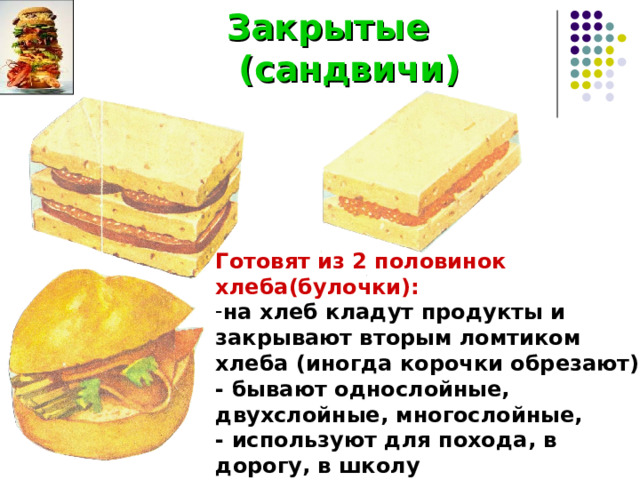  Закрытые  (сандвичи) Готовят из 2 половинок хлеба(булочки): на хлеб кладут продукты и закрывают вторым ломтиком хлеба (иногда корочки обрезают), - бывают однослойные, двухслойные, многослойные, - используют для похода, в дорогу, в школу 