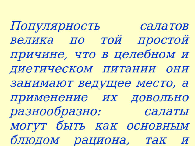 Популярность салатов велика по той простой причине, что в целебном и диетическом питании они занимают ведущее место, а применение их довольно разнообразно: салаты могут быть как основным блюдом рациона, так и закуской или гарниром   