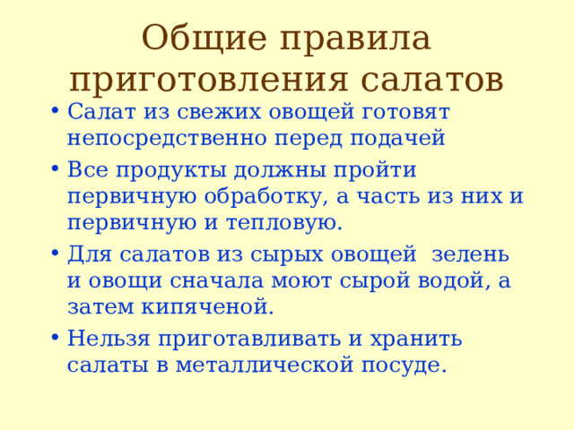 Общие правила приготовления салатов Салат из свежих овощей готовят непосредственно перед подачей Все продукты должны пройти первичную обработку, а часть из них и первичную и тепловую. Для салатов из сырых овощей зелень и овощи сначала моют сырой водой, а затем кипяченой. Нельзя приготавливать и хранить салаты в металлической посуде. 