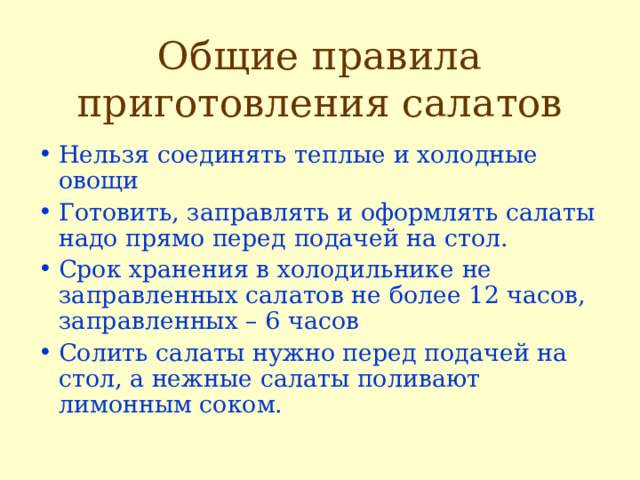 Общие правила приготовления салатов Нельзя соединять теплые и холодные овощи Готовить, заправлять и оформлять салаты надо прямо перед подачей на стол. Срок хранения в холодильнике не заправленных салатов не более 12 часов, заправленных – 6 часов Солить салаты нужно перед подачей на стол, а нежные салаты поливают лимонным соком.  