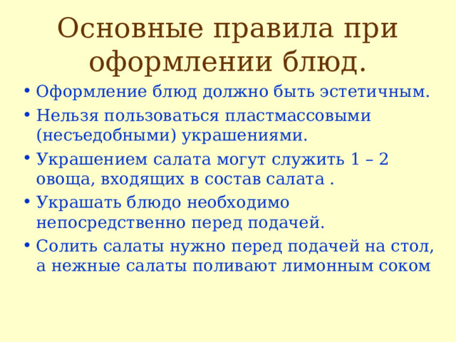 Основные правила при оформлении блюд. Оформление блюд должно быть эстетичным. Нельзя пользоваться пластмассовыми (несъедобными) украшениями. Украшением салата могут служить 1 – 2 овоща, входящих в состав салата . Украшать блюдо необходимо непосредственно перед подачей. Солить салаты нужно перед подачей на стол, а нежные салаты поливают лимонным соком 