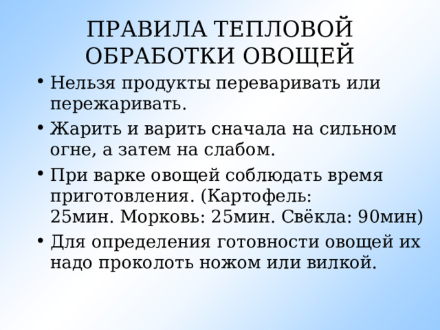 ПРАВИЛА ТЕПЛОВОЙ ОБРАБОТКИ ОВОЩЕЙ Нельзя продукты переваривать или пережаривать. Жарить и варить сначала на сильном огне, а затем на слабом. При варке овощей соблюдать время приготовления. (Картофель: 25мин. Морковь: 25мин. Свёкла: 90мин) Для определения готовности овощей их надо проколоть ножом или вилкой. 