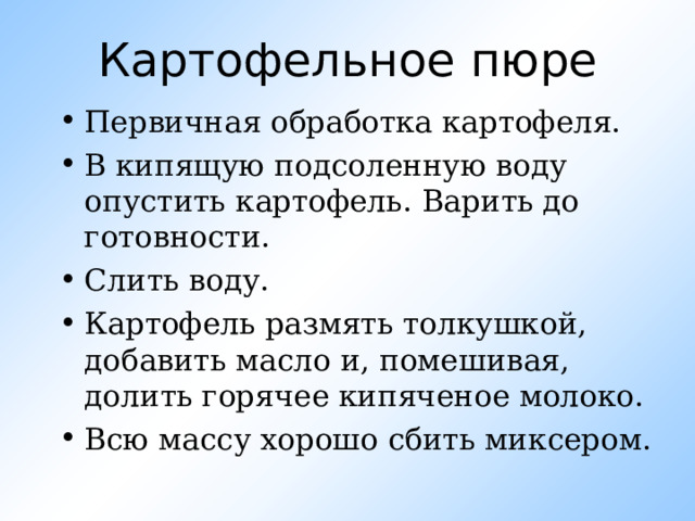 Картофельное пюре Первичная обработка картофеля. В кипящую подсоленную воду опустить картофель. Варить до готовности. Слить воду. Картофель размять толкушкой, добавить масло и, помешивая, долить горячее кипяченое молоко. Всю массу хорошо сбить миксером. 