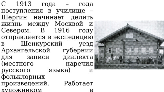 С 1913 года – года поступления в училище – Шергин начинает делить жизнь между Москвой и Севером. В 1916 году отправляется в экспедицию в Шенкурский уезд Архангельской губернии для записи диалекта (местного наречия русского языка) и фольклорных произведений. Работает художником в Архангельске, потом художником-рецензентом по оформлению детской и юношеской книги в Москве. 