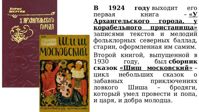 В 1924 году  выходит его первая книга –  «У Архангельского города, у корабельного пристанища» записями текстов и мелодий фольклорных северных баллад, старин, оформленная им самим. Второй книгой, выпущенной в 1930 году, был  сборник сказок  «Шиш московский»  – цикл небольших сказок о забавных приключениях ловкого Шиша – бродяги, который умел провести и попа, и царя, и добра молодца. 