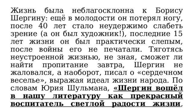 Жизнь была неблагосклонна к Борису Шергину: ещё в молодости он потерял ногу, после 40 лет стало неудержимо слабеть зрение (а он был художник!), последние 15 лет жизни он был практически слепым, после войны его не печатали. Тяготясь неустроенной жизнью, не зная, сможет ли найти пропитание завтра, Шергин не жаловался, а наоборот, писал о «сердечном веселье», выражая идеал жизни народа. По словам Юрия Шульмана, «Шергин вошёл в нашу литературу как прекрасный воспитатель светлой радости жизни , восходящей к народным родникам добра и милосердия». 