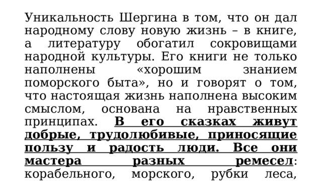 Уникальность Шергина в том, что он дал народному слову новую жизнь – в книге, а литературу обогатил сокровищами народной культуры. Его книги не только наполнены «хорошим знанием поморского быта», но и говорят о том, что настоящая жизнь наполнена высоким смыслом, основана на нравственных принципах. В его сказках живут добрые, трудолюбивые, приносящие пользу и радость люди. Все они мастера разных ремесел : корабельного, морского, рубки леса, резьбы по кости, росписи по дереву. Жить им нелегко, но они добры, благородны, великодушны. 