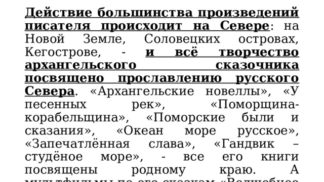 Действие большинства произведений писателя происходит на Севере : на Новой Земле, Соловецких островах, Кегострове, - и всё творчество архангельского сказочника посвящено прославлению русского Севера . «Архангельские новеллы», «У песенных рек», «Поморщина-корабельщина», «Поморские были и сказания», «Океан море русское», «Запечатлённая слава», «Гандвик – студёное море», - все его книги посвящены родному краю. А мультфильмы по его сказкам «Волшебное кольцо», «Мартынко», «Смех и горе у Бела моря», «Про Ерша Ершовича», «Поморская быль» сделали его имя знаменитым. 