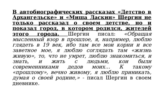 В автобиографических рассказах «Детство в Архангельске» и «Миша Ласкин» Шергин не только рассказал о своем детстве, но и показал город, в котором родился, жителей этого города. Шергин писал: «Обращая мысленный взор в прошлое, я, например, люблю глядеть в 19 век, ибо там все мои корни и все заветное мое, я люблю соглядать там «жизнь живую», то, что не умрет, люблю знакомиться, и знать, и жить с людьми, кои были современниками дедов моих… К такому «прошлому», вечно живому, я люблю приникать, думая о своей родине,» - писал Шергин в своем дневнике. 