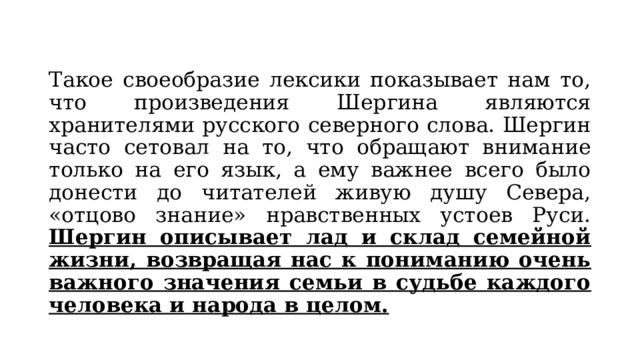 Такое своеобразие лексики показывает нам то, что произведения Шергина являются хранителями русского северного слова. Шергин часто сетовал на то, что обращают внимание только на его язык, а ему важнее всего было донести до читателей живую душу Севера, «отцово знание» нравственных устоев Руси. Шергин описывает лад и склад семейной жизни, возвращая нас к пониманию очень важного значения семьи в судьбе каждого человека и народа в целом. 