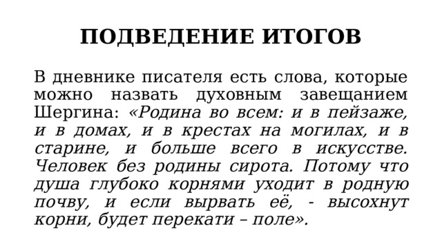 ПОДВЕДЕНИЕ ИТОГОВ В дневнике писателя есть слова, которые можно назвать духовным завещанием Шергина: «Родина во всем: и в пейзаже, и в домах, и в крестах на могилах, и в старине, и больше всего в искусстве. Человек без родины сирота. Потому что душа глубоко корнями уходит в родную почву, и если вырвать её, - высохнут корни, будет перекати – поле». 