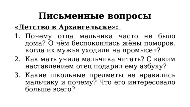 Письменные вопросы «Детство в Архангельске»: Почему отца мальчика часто не было дома? О чём беспокоились жёны поморов, когда их мужья уходили на промысел? Как мать учила мальчика читать? С каким наставлением отец подарил ему азбуку? Какие школьные предметы не нравились мальчику и почему? Что его интересовало больше всего? 