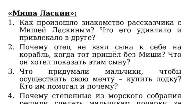 «Миша Ласкин»: Как произошло знакомство рассказчика с Мишей Ласкиным? Что его удивляло и привлекало в друге? Почему отец не взял сына к себе на корабль, когда тот пришёл без Миши? Что он хотел показать этим сыну? Что придумали мальчики, чтобы осуществить свою мечту – купить лодку? Кто им помогал и почему? Почему степенные из морского собрания решили сделать мальчикам подарки за работу? Что заставило Мишу сначала отказаться от их подарка? 