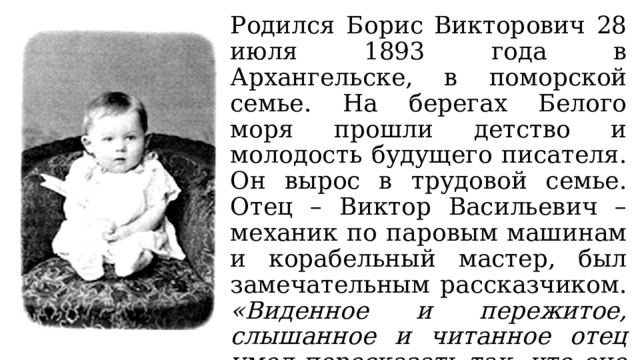 Родился Борис Викторович 28 июля 1893 года в Архангельске, в поморской семье. На берегах Белого моря прошли детство и молодость будущего писателя. Он вырос в трудовой семье. Отец – Виктор Васильевич – механик по паровым машинам и корабельный мастер, был замечательным рассказчиком. «Виденное и пережитое, слышанное и читанное отец умел пересказать так, что оно навсегда осталось в памяти у нас, его детей». 