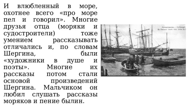 И влюбленный в море, охотнее всего «про море пел и говорил». Многие друзья отца (моряки и судостроители) тоже умением рассказывать отличались и, по словам Шергина, были «художники в душе и поэты». Многие их рассказы потом стали основой произведений Шергина. Мальчиком он любил слушать рассказы моряков и пение былин. 