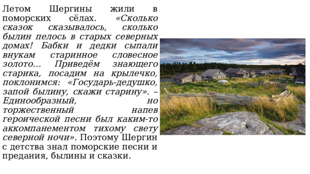 Летом Шергины жили в поморских сёлах. «Сколько сказок сказывалось, сколько былин пелось в старых северных домах! Бабки и дедки сыпали внукам старинное словесное золото… Приведём знающего старика, посадим на крылечко, поклонимся: «Государь-дедушко, запой былину, скажи старину». – Единообразный, но торжественный напев героической песни был каким-то аккомпанементом тихому свету северной ночи». Поэтому Шергин с детства знал поморские песни и предания, былины и сказки. 