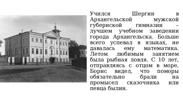 Учился Шергин в Архангельской мужской губернской гимназии – лучшем учебном заведении города Архангельска. Больше всего успевал в языках, не давалась ему математика. Летом любимым занятием была рыбная ловля. С 10 лет, отправляясь с отцом в море, Борис видел, что поморы обязательно брали на промысел сказочника или певца былин. 