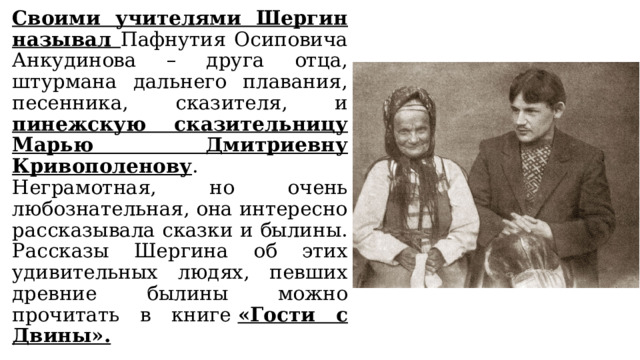 Своими учителями Шергин называл Пафнутия Осиповича Анкудинова – друга отца, штурмана дальнего плавания, песенника, сказителя, и пинежскую сказительницу Марью Дмитриевну Кривополенову . Неграмотная, но очень любознательная, она интересно рассказывала сказки и былины. Рассказы Шергина об этих удивительных людях, певших древние былины можно прочитать в книге  «Гости с Двины». 