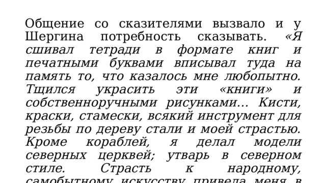 Общение со сказителями вызвало и у Шергина потребность сказывать. «Я сшивал тетради в формате книг и печатными буквами вписывал туда на память то, что казалось мне любопытно. Тщился украсить эти «книги» и собственноручными рисунками… Кисти, краски, стамески, всякий инструмент для резьбы по дереву стали и моей страстью. Кроме кораблей, я делал модели северных церквей; утварь в северном стиле. Страсть к народному, самобытному искусству привела меня в Москву, в Строгановское художественное училище». 