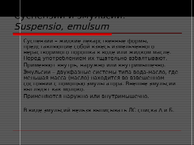 Суспензии и эмульсии.  Suspensio , emulsum   Суспензии – жидкие лекарственные формы, представляющие собой взвесь измельченного нерастворимого порошка в воде или жидком масле. Перед употреблением их тщательно взбалтывают.   Применяют внутрь , наружно или внутримышечно.   Эмульсии – двухфазные системы типа вода-масло, где меньшая масса (масло) находится во взвешенном состоянии с помощью эмульгатора. Внешне эмульсии выглядят как молоко.   Применяются наружно или внутримышечно.   В виде эмульсий нельзя выписывать ЛС списка А и Б. 