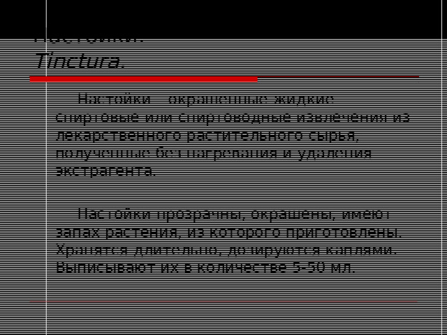 Настойки .  Tinctura.   Настойки – окрашенные жидкие спиртовые или спиртоводные извлечения из лекарственного растительного сырья, полученные без нагревания и удаления экстрагента.   Настойки прозрачны, окрашены, имеют запах растения, из которого приготовлены. Хранятся длительно, дозируются каплями. Выписывают их в количестве 5-50 мл. 