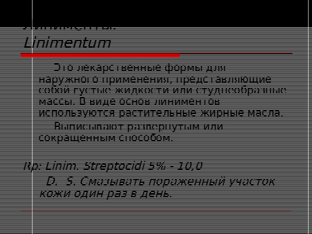 Линименты.  Linimentum   Это лекарственные формы для наружного применения, представляющие собой густые жидкости или студнеобразные массы. В виде основ линиментов используются растительные жирные масла.   Выписывают развернутым или сокращенным способом.  Rp: Linim. Streptocidi 5% - 10,0    D. S. Смазывать пораженный участок кожи один раз в день. 