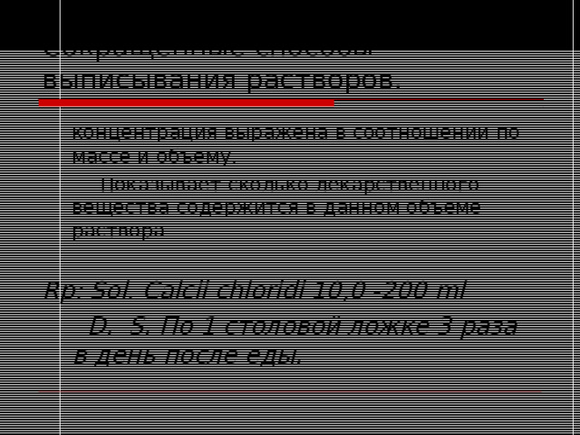 Сокращенные способы выписывания растворов.  концентрация выражена в соотношении по массе и объему.   Показывает сколько лекарственного вещества содержится в данном объеме раствора  Rp: Sol. Calcii chloridi 10,0 -200 ml   D. S . По 1 столовой ложке 3 раза в день после еды. 