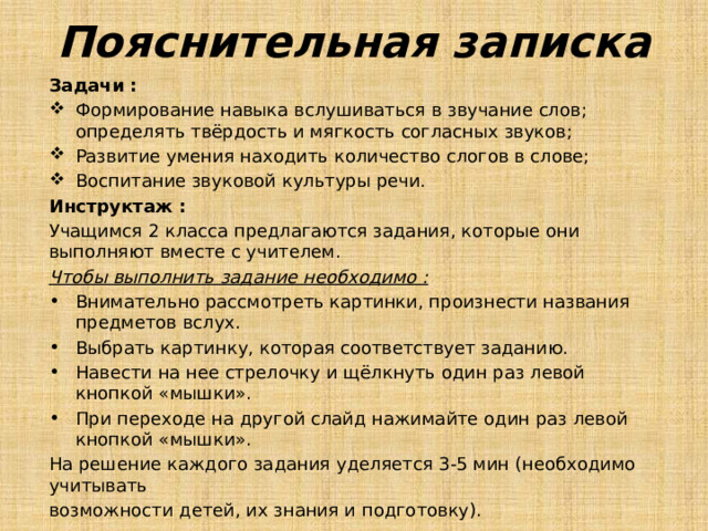 Пояснительная записка Задачи : Формирование навыка вслушиваться в звучание слов; определять твёрдость и мягкость согласных звуков; Развитие умения находить количество слогов в слове; Воспитание звуковой культуры речи. Инструктаж : Учащимся 2 класса предлагаются задания, которые они выполняют вместе с учителем. Чтобы выполнить задание необходимо : Внимательно рассмотреть картинки, произнести названия предметов вслух. Выбрать картинку, которая соответствует заданию. Навести на нее стрелочку и щёлкнуть один раз левой кнопкой «мышки». При переходе на другой слайд нажимайте один раз левой кнопкой «мышки». На решение каждого задания уделяется 3-5 мин (необходимо учитывать возможности детей, их знания и подготовку). 