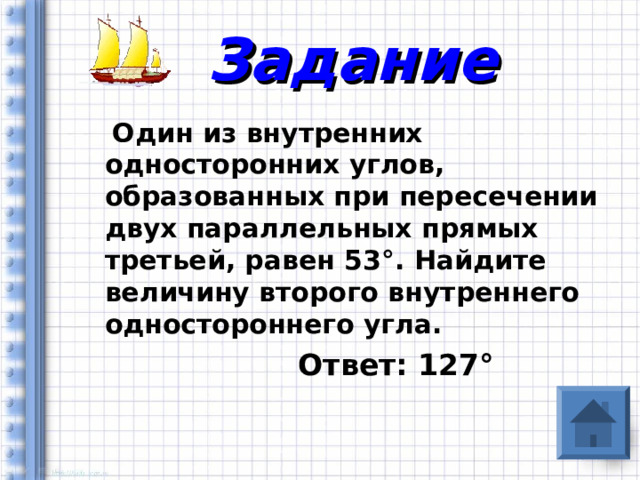 Задание  Один из внутренних односторонних углов, образованных при пересечении двух параллельных прямых третьей, равен 53 ° . Найдите величину второго внутреннего одностороннего угла.  Ответ: 127 ° 