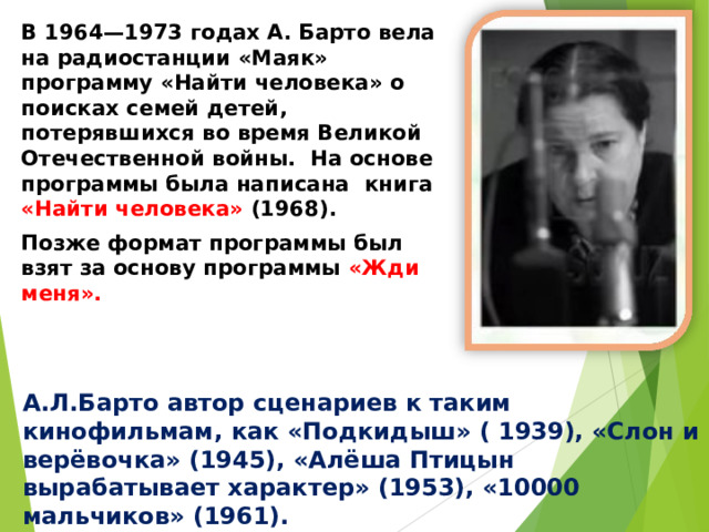 В 1964—1973 годах А. Барто вела на радиостанции «Маяк» программу «Найти человека» о поисках семей детей, потерявшихся во время Великой Отечественной войны. На основе программы была написана книга «Найти человека» (1968). Позже формат программы был взят за основу программы «Жди меня».  А.Л.Барто автор сценариев к таким кинофильмам, как «Подкидыш» ( 1939), «Слон и верёвочка» (1945), «Алёша Птицын вырабатывает характер» (1953), «10000 мальчиков» (1961). 