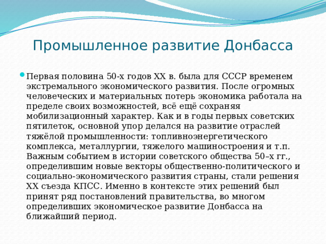 Промышленное развитие Донбасса Первая половина 50-х годов XX в. была для СССР временем экстремального экономического развития. После огромных человеческих и материальных потерь экономика работала на пределе своих возможностей, всё ещё сохраняя мобилизационный характер. Как и в годы первых советских пятилеток, основной упор делался на развитие отраслей тяжёлой промышленности: топливноэнергетического комплекса, металлургии, тяжелого машиностроения и т.п. Важным событием в истории советского общества 50–х гг., определившим новые векторы общественно-политического и социально-экономического развития страны, стали решения XX съезда КПСС. Именно в контексте этих решений был принят ряд постановлений правительства, во многом определивших экономическое развитие Донбасса на ближайший период. 