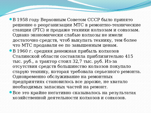 В 1958 году Верховным Советом СССР было принято решение о реорганизации МТС в ремонтно-технические станции (РТС) и продаже техники колхозам и совхозам. Однако экономически слабые колхозы не имели достаточно средств, чтоб выкупать технику, тем более что МТС продавали ее по завышенным ценам. В 1960 г. средняя денежная прибыль колхозов Сталинской области составляла приблизительно 415 тыс. руб., а трактор стоил 32,7 тыс. руб. Из-за отсутствия средств большинство колхозов покупало старую технику, которая требовала серьезного ремонта. Одновременно обслуживание на ремонтных предприятиях становилось все дороже, не хватало необходимых запасных частей на ремонт. Все это крайне негативно сказывалось на результатах хозяйственной деятельности колхозов и совхозов. 
