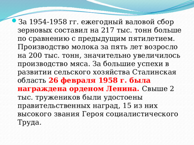 За 1954-1958 гг. ежегодный валовой сбор зерновых составил на 217 тыс. тонн больше по сравнению с предыдущим пятилетием. Производство молока за пять лет возросло на 200 тыс. тонн, значительно увеличилось производство мяса. За большие успехи в развитии сельского хозяйства Сталинская область 26 февраля 1958 г. была награждена орденом Ленина. Свыше 2 тыс. тружеников были удостоены правительственных наград, 15 из них высокого звания Героя социалистического Труда. 