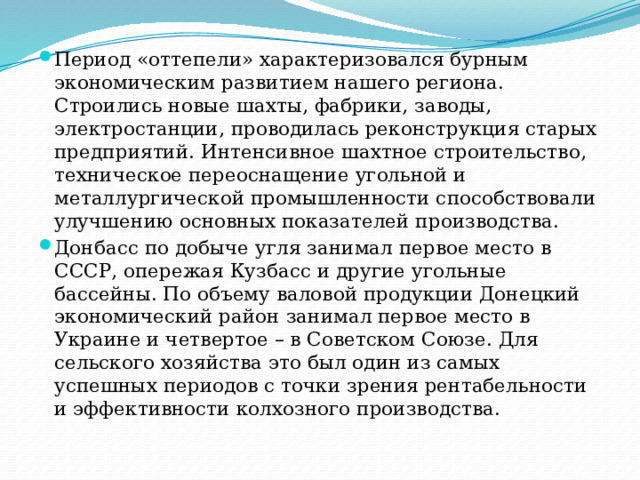 Период «оттепели» характеризовался бурным экономическим развитием нашего региона. Строились новые шахты, фабрики, заводы, электростанции, проводилась реконструкция старых предприятий. Интенсивное шахтное строительство, техническое переоснащение угольной и металлургической промышленности способствовали улучшению основных показателей производства. Донбасс по добыче угля занимал первое место в СССР, опережая Кузбасс и другие угольные бассейны. По объему валовой продукции Донецкий экономический район занимал первое место в Украине и четвертое – в Советском Союзе. Для сельского хозяйства это был один из самых успешных периодов с точки зрения рентабельности и эффективности колхозного производства. 