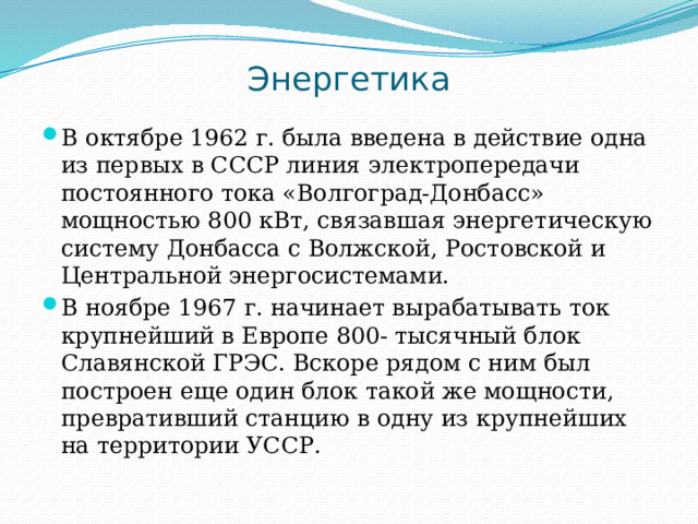 Энергетика В октябре 1962 г. была введена в действие одна из первых в СССР линия электропередачи постоянного тока «Волгоград-Донбасс» мощностью 800 кВт, связавшая энергетическую систему Донбасса с Волжской, Ростовской и Центральной энергосистемами. В ноябре 1967 г. начинает вырабатывать ток крупнейший в Европе 800- тысячный блок Славянской ГРЭС. Вскоре рядом с ним был построен еще один блок такой же мощности, превративший станцию в одну из крупнейших на территории УССР. 